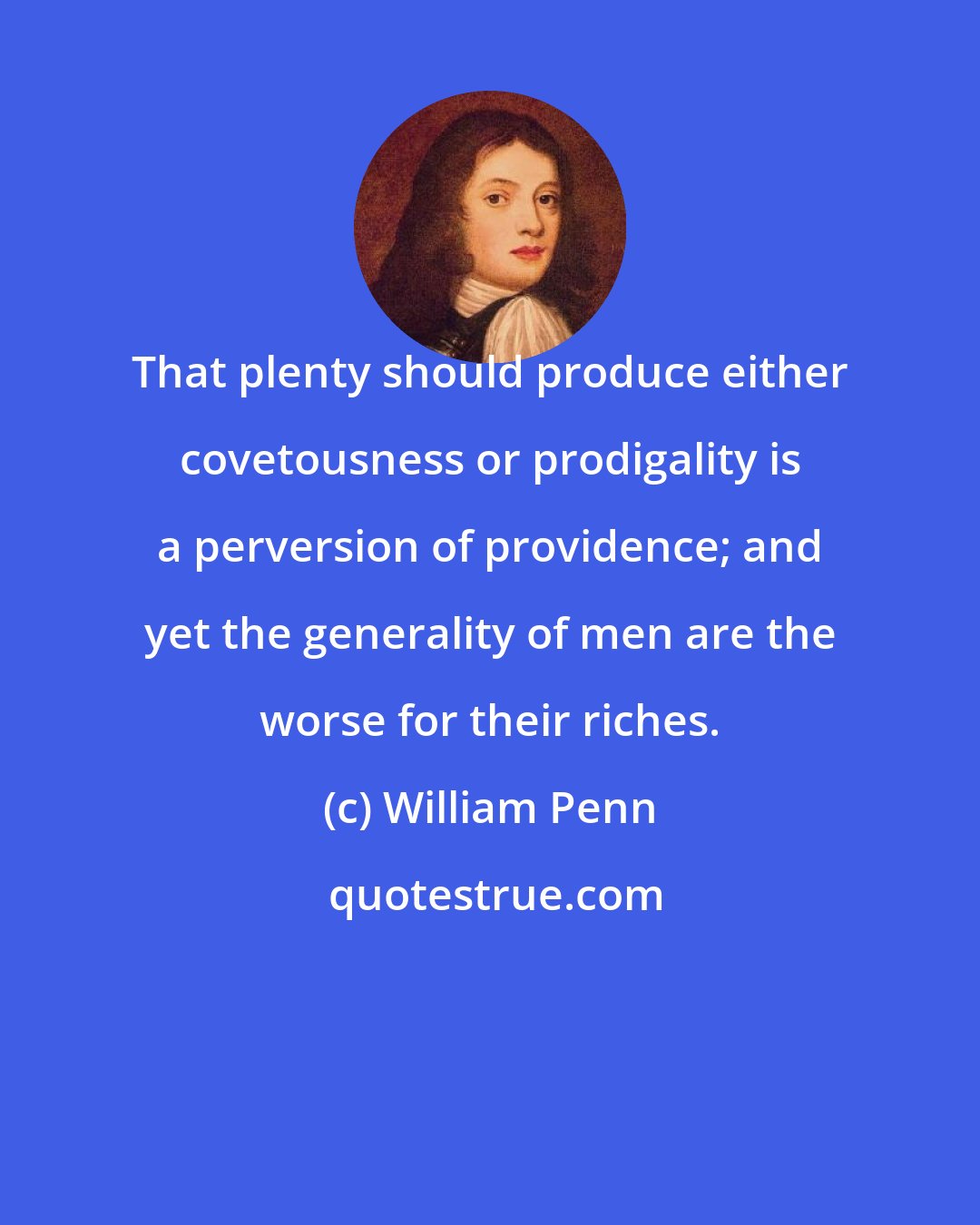 William Penn: That plenty should produce either covetousness or prodigality is a perversion of providence; and yet the generality of men are the worse for their riches.