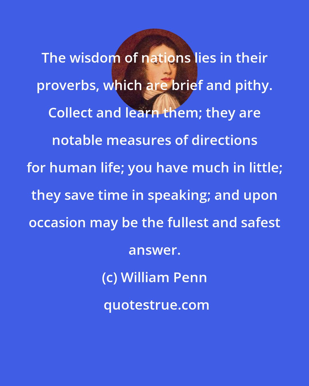 William Penn: The wisdom of nations lies in their proverbs, which are brief and pithy. Collect and learn them; they are notable measures of directions for human life; you have much in little; they save time in speaking; and upon occasion may be the fullest and safest answer.