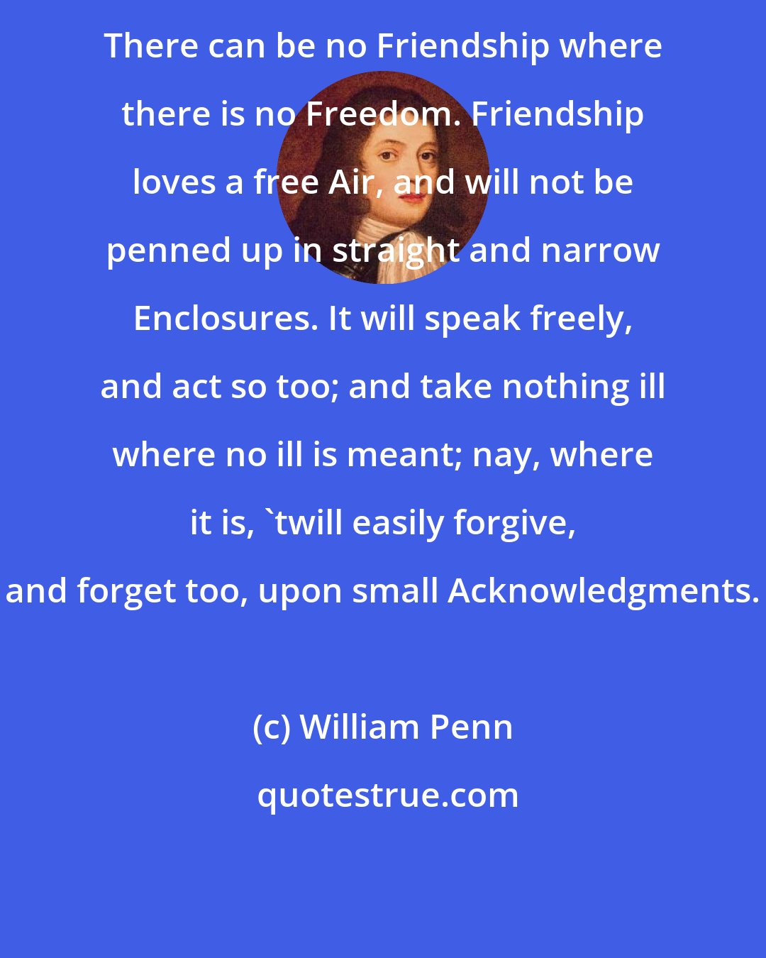 William Penn: There can be no Friendship where there is no Freedom. Friendship loves a free Air, and will not be penned up in straight and narrow Enclosures. It will speak freely, and act so too; and take nothing ill where no ill is meant; nay, where it is, 'twill easily forgive, and forget too, upon small Acknowledgments.