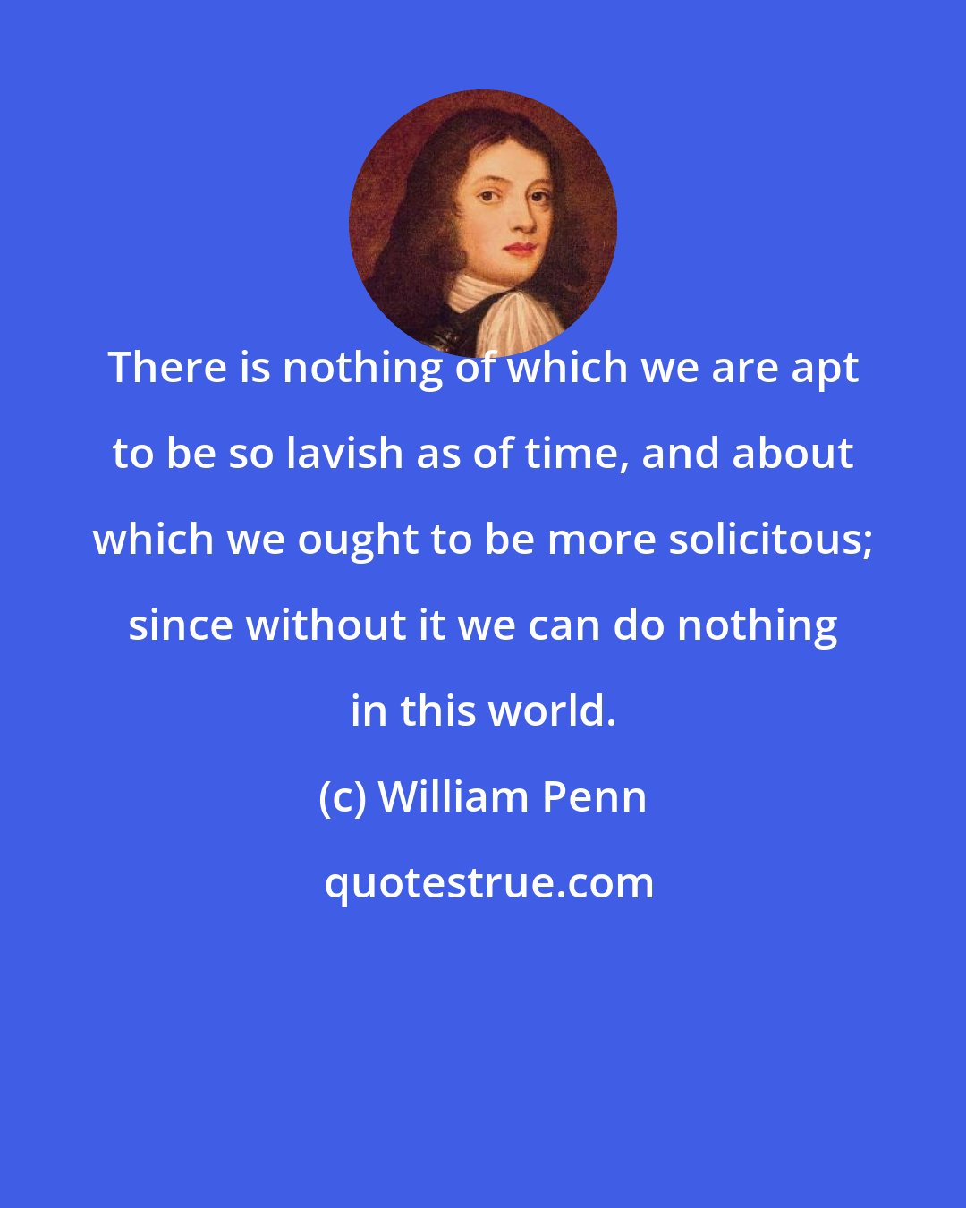 William Penn: There is nothing of which we are apt to be so lavish as of time, and about which we ought to be more solicitous; since without it we can do nothing in this world.