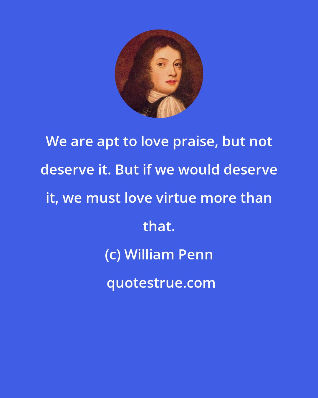 William Penn: We are apt to love praise, but not deserve it. But if we would deserve it, we must love virtue more than that.