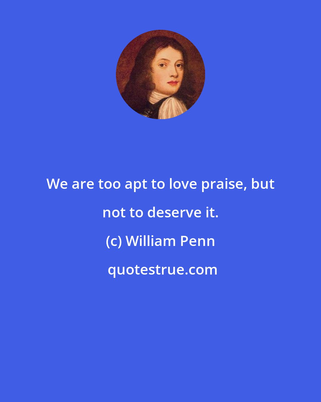 William Penn: We are too apt to love praise, but not to deserve it.