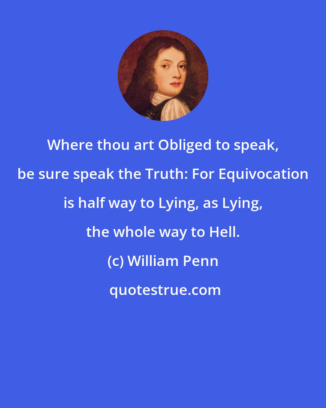 William Penn: Where thou art Obliged to speak, be sure speak the Truth: For Equivocation is half way to Lying, as Lying, the whole way to Hell.