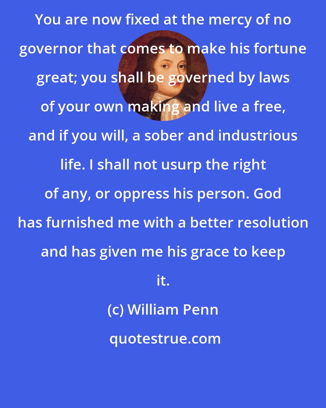 William Penn: You are now fixed at the mercy of no governor that comes to make his fortune great; you shall be governed by laws of your own making and live a free, and if you will, a sober and industrious life. I shall not usurp the right of any, or oppress his person. God has furnished me with a better resolution and has given me his grace to keep it.