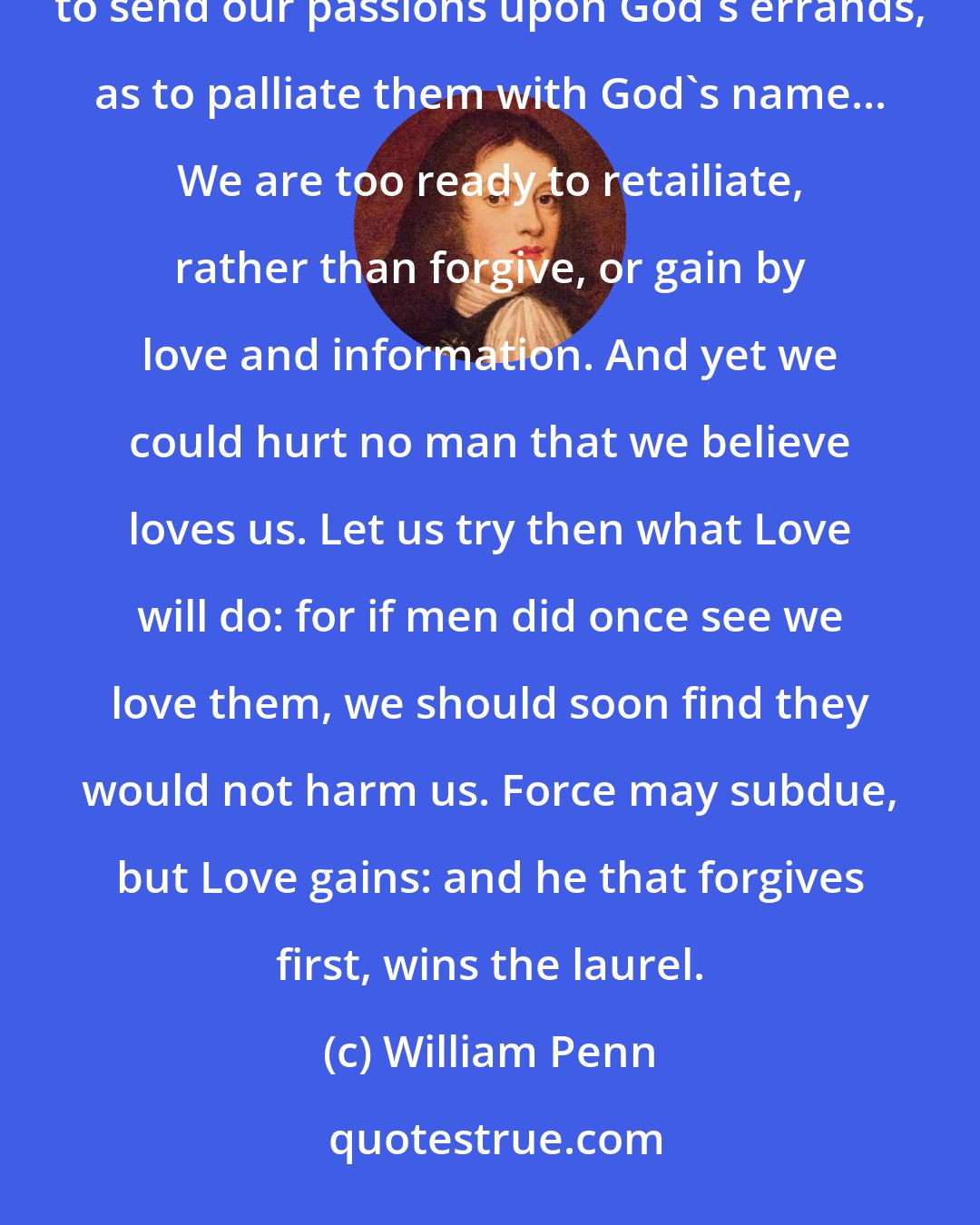 William Penn: A good end cannot sanctify evil means; nor must we ever do evil, that good may come of it... It is as great presumption to send our passions upon God's errands, as to palliate them with God's name... We are too ready to retailiate, rather than forgive, or gain by love and information. And yet we could hurt no man that we believe loves us. Let us try then what Love will do: for if men did once see we love them, we should soon find they would not harm us. Force may subdue, but Love gains: and he that forgives first, wins the laurel.