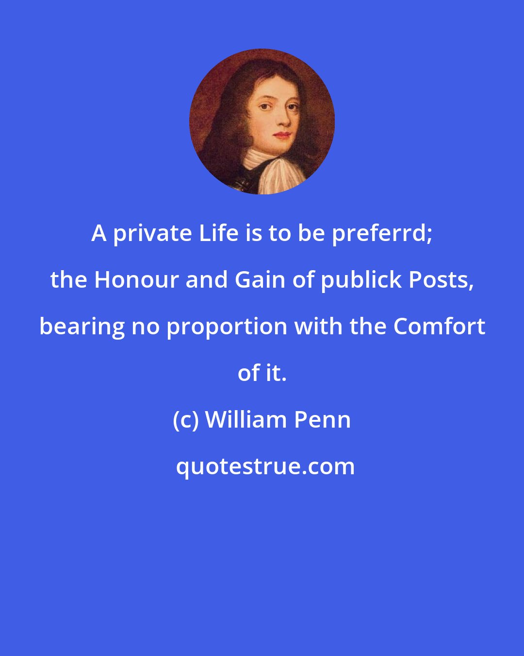 William Penn: A private Life is to be preferrd; the Honour and Gain of publick Posts, bearing no proportion with the Comfort of it.