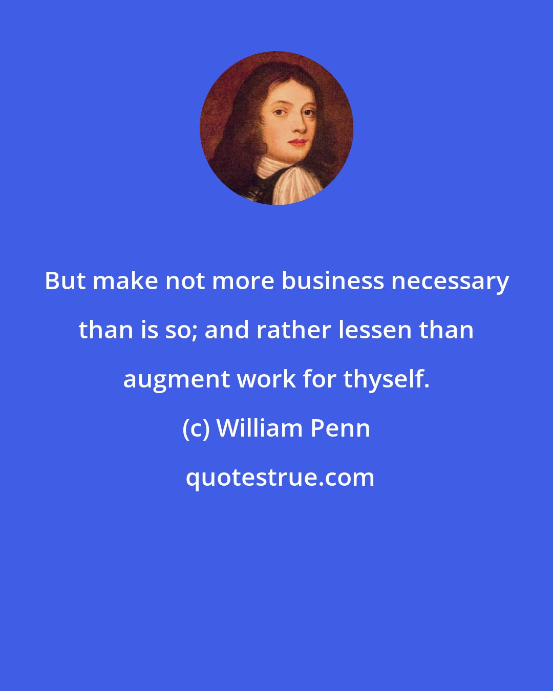 William Penn: But make not more business necessary than is so; and rather lessen than augment work for thyself.