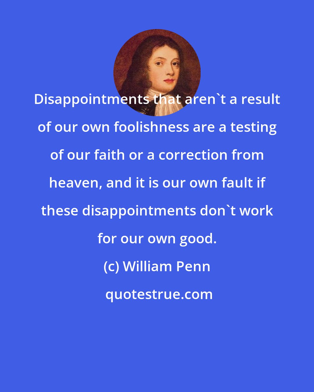 William Penn: Disappointments that aren't a result of our own foolishness are a testing of our faith or a correction from heaven, and it is our own fault if these disappointments don't work for our own good.