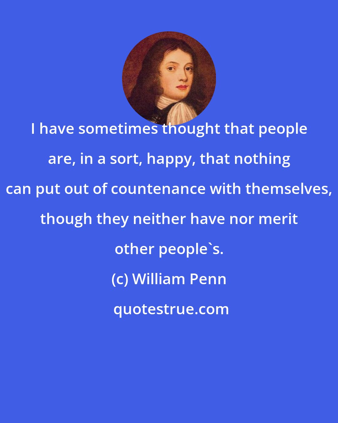 William Penn: I have sometimes thought that people are, in a sort, happy, that nothing can put out of countenance with themselves, though they neither have nor merit other people's.