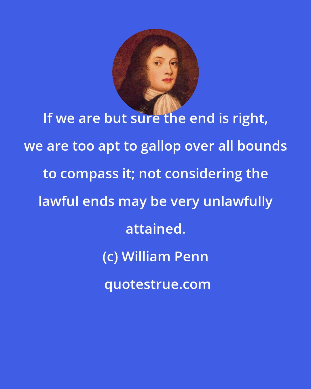 William Penn: If we are but sure the end is right, we are too apt to gallop over all bounds to compass it; not considering the lawful ends may be very unlawfully attained.