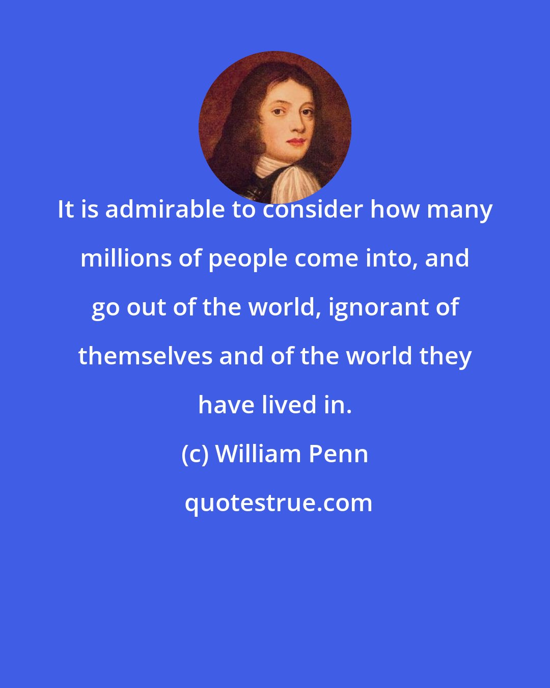 William Penn: It is admirable to consider how many millions of people come into, and go out of the world, ignorant of themselves and of the world they have lived in.