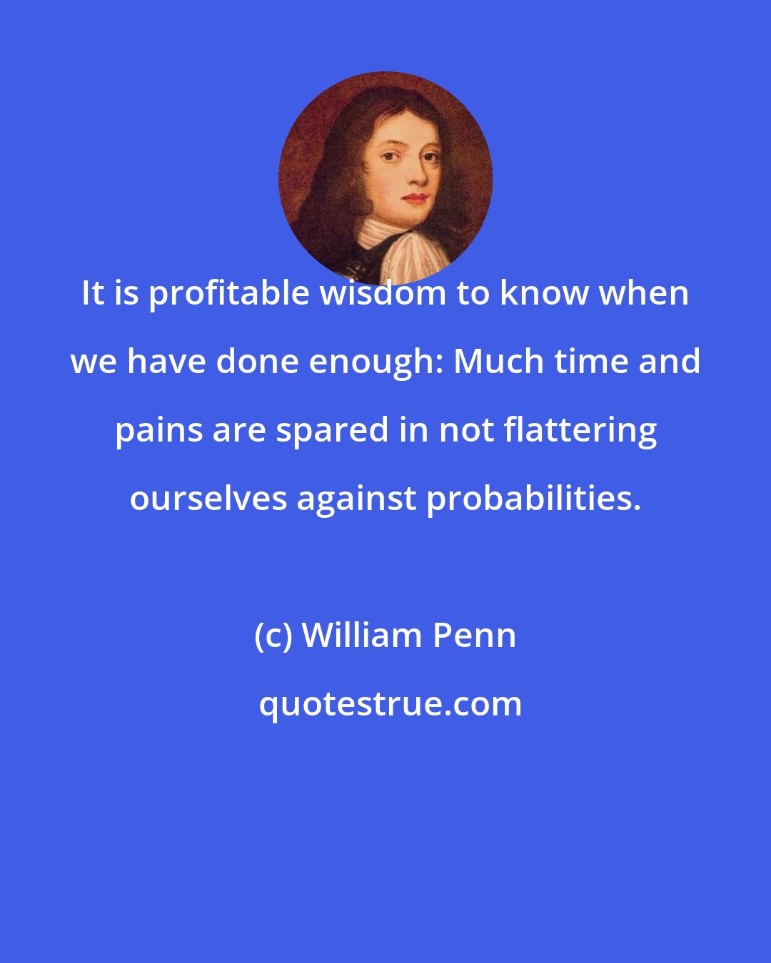 William Penn: It is profitable wisdom to know when we have done enough: Much time and pains are spared in not flattering ourselves against probabilities.