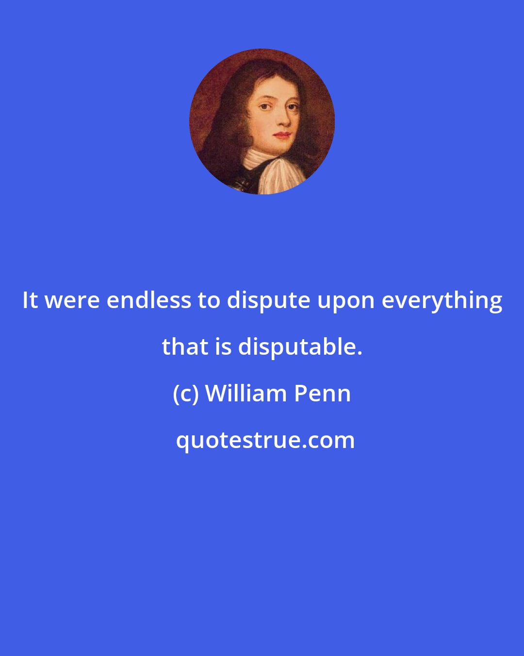 William Penn: It were endless to dispute upon everything that is disputable.