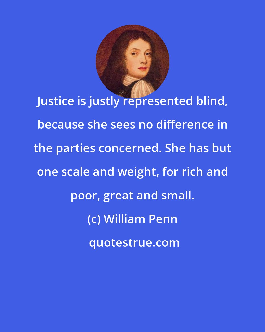 William Penn: Justice is justly represented blind, because she sees no difference in the parties concerned. She has but one scale and weight, for rich and poor, great and small.