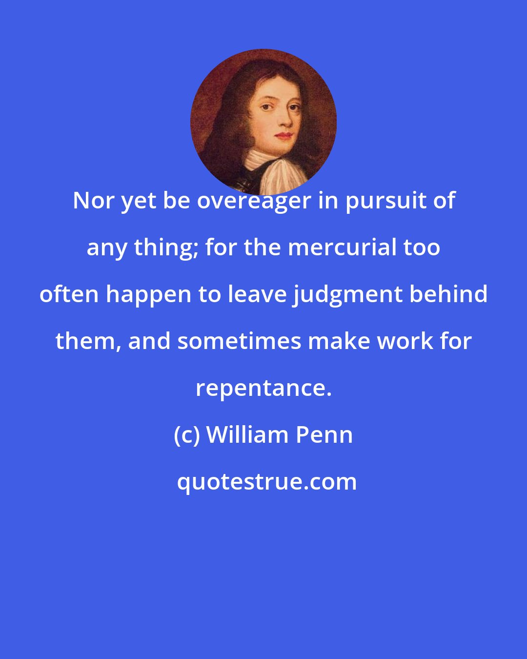 William Penn: Nor yet be overeager in pursuit of any thing; for the mercurial too often happen to leave judgment behind them, and sometimes make work for repentance.