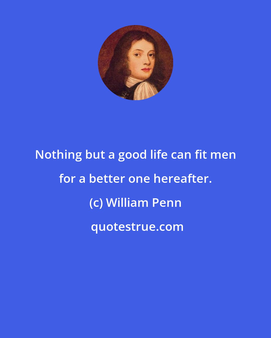 William Penn: Nothing but a good life can fit men for a better one hereafter.