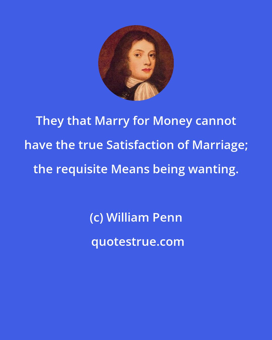 William Penn: They that Marry for Money cannot have the true Satisfaction of Marriage; the requisite Means being wanting.