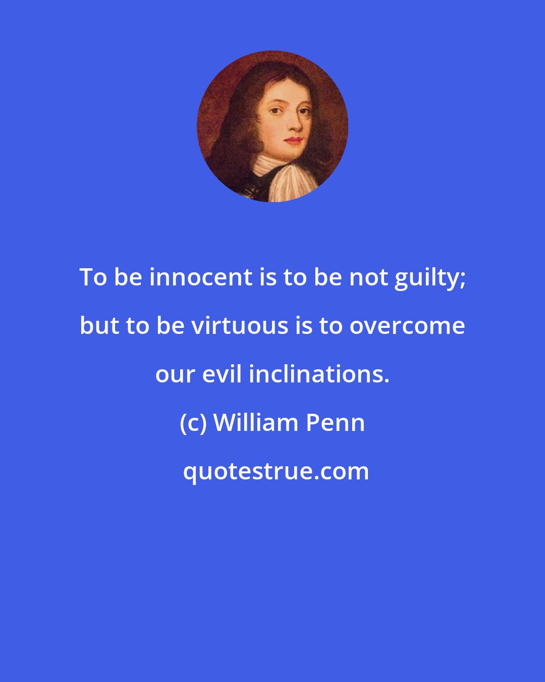 William Penn: To be innocent is to be not guilty; but to be virtuous is to overcome our evil inclinations.