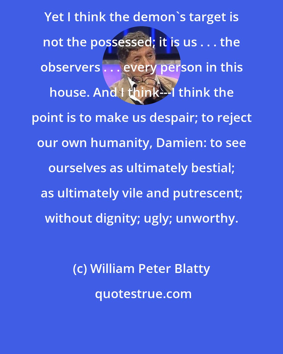 William Peter Blatty: Yet I think the demon's target is not the possessed; it is us . . . the observers . . . every person in this house. And I think---I think the point is to make us despair; to reject our own humanity, Damien: to see ourselves as ultimately bestial; as ultimately vile and putrescent; without dignity; ugly; unworthy.