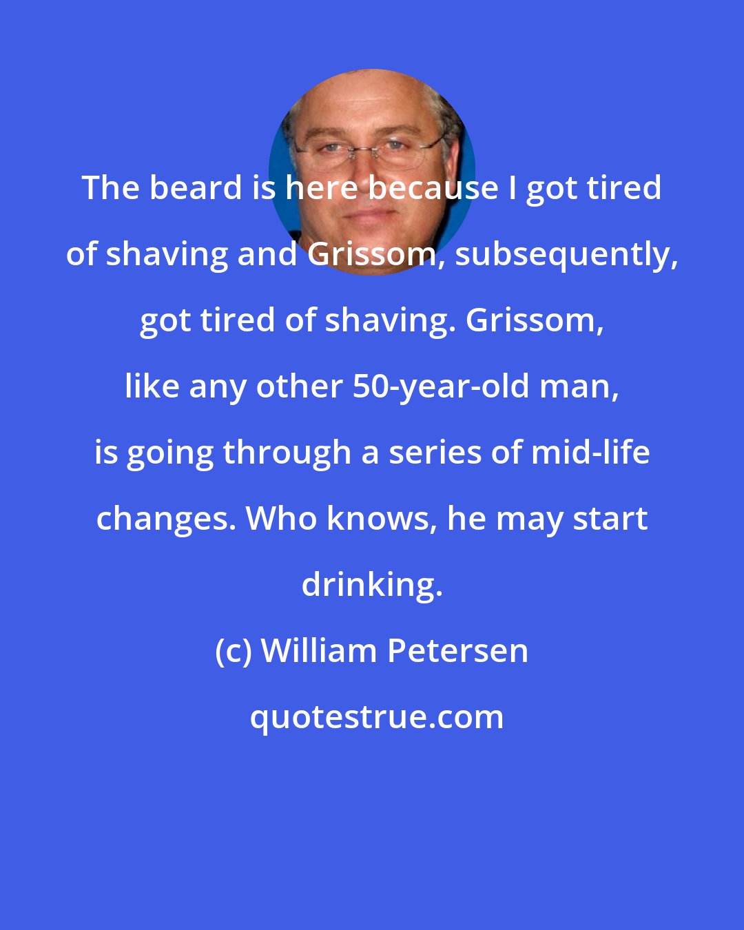 William Petersen: The beard is here because I got tired of shaving and Grissom, subsequently, got tired of shaving. Grissom, like any other 50-year-old man, is going through a series of mid-life changes. Who knows, he may start drinking.