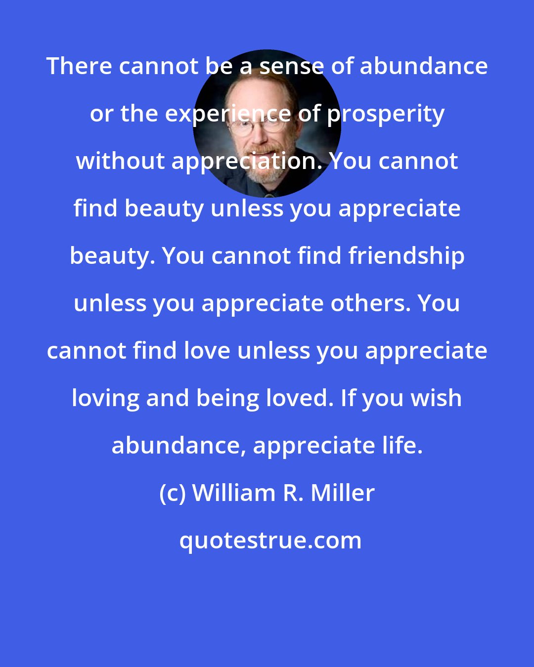 William R. Miller: There cannot be a sense of abundance or the experience of prosperity without appreciation. You cannot find beauty unless you appreciate beauty. You cannot find friendship unless you appreciate others. You cannot find love unless you appreciate loving and being loved. If you wish abundance, appreciate life.