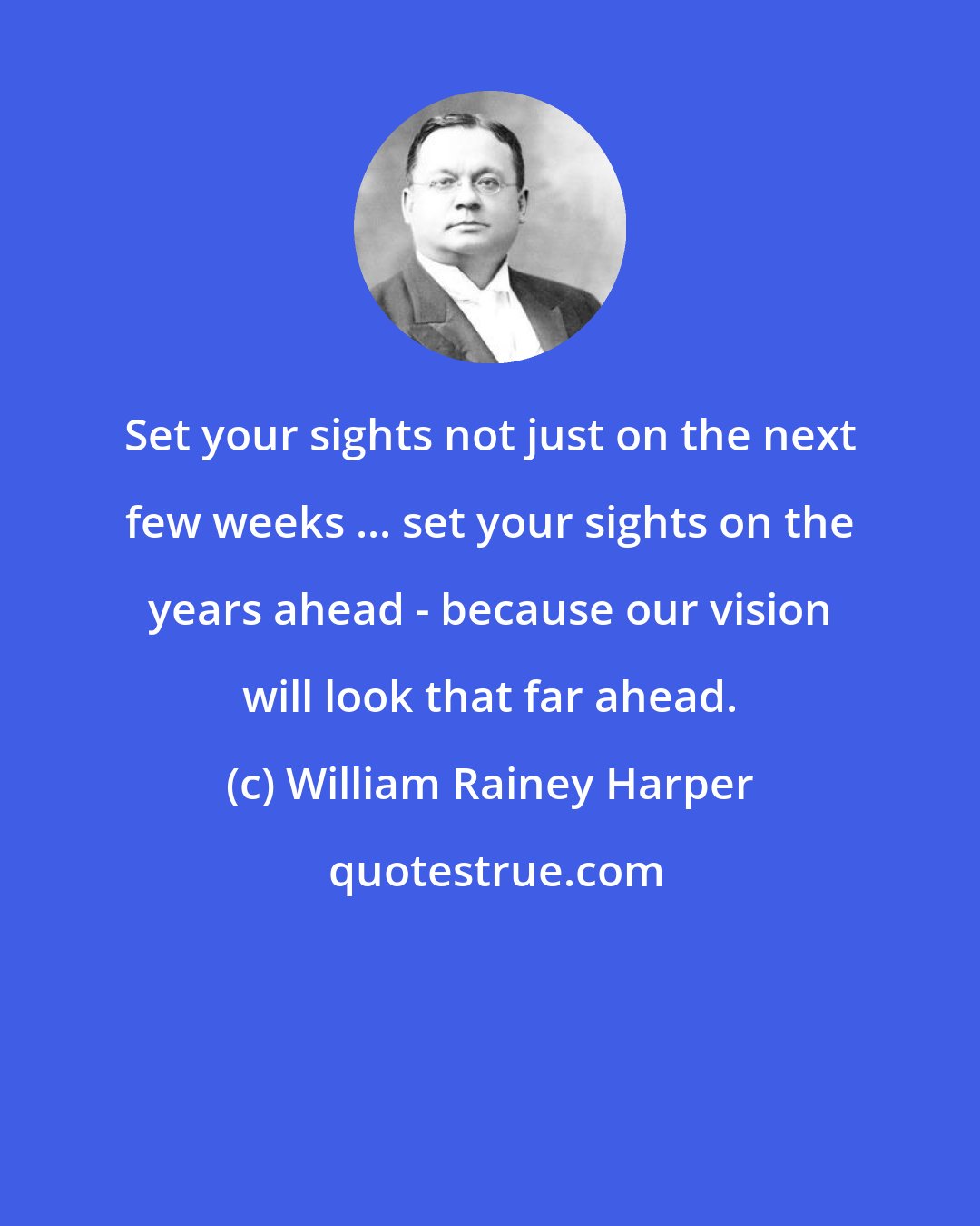 William Rainey Harper: Set your sights not just on the next few weeks ... set your sights on the years ahead - because our vision will look that far ahead.