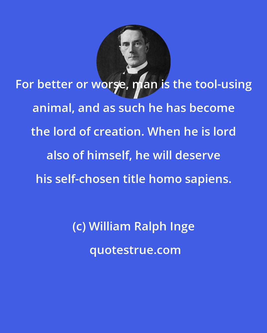 William Ralph Inge: For better or worse, man is the tool-using animal, and as such he has become the lord of creation. When he is lord also of himself, he will deserve his self-chosen title homo sapiens.