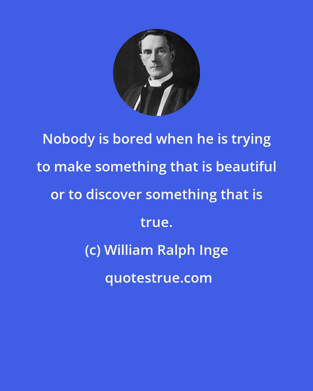 William Ralph Inge: Nobody is bored when he is trying to make something that is beautiful or to discover something that is true.