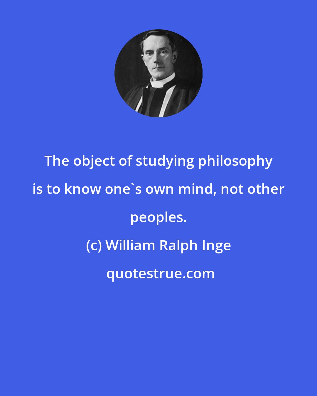 William Ralph Inge: The object of studying philosophy is to know one's own mind, not other peoples.