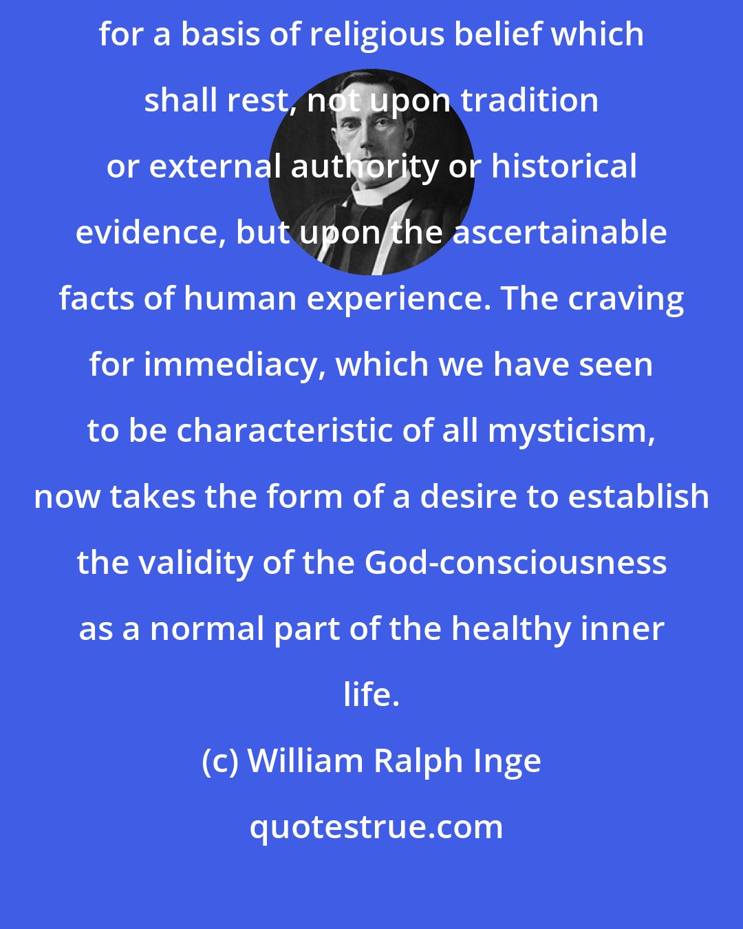 William Ralph Inge: The strongest wish of a vast number of earnest men and women to-day is for a basis of religious belief which shall rest, not upon tradition or external authority or historical evidence, but upon the ascertainable facts of human experience. The craving for immediacy, which we have seen to be characteristic of all mysticism, now takes the form of a desire to establish the validity of the God-consciousness as a normal part of the healthy inner life.