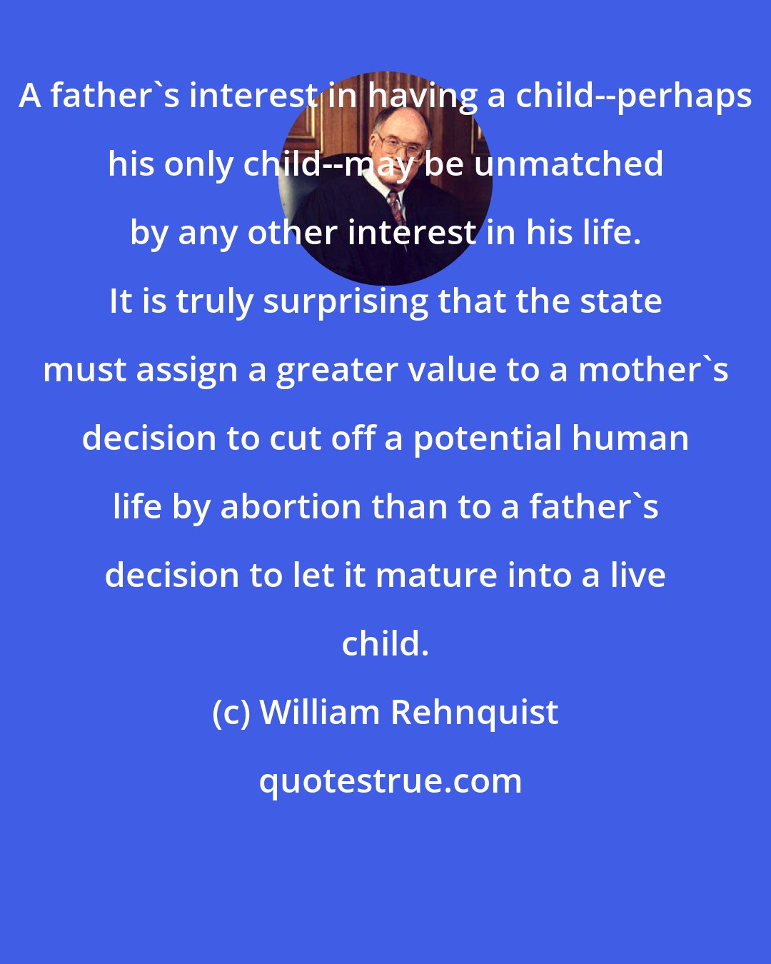 William Rehnquist: A father's interest in having a child--perhaps his only child--may be unmatched by any other interest in his life. It is truly surprising that the state must assign a greater value to a mother's decision to cut off a potential human life by abortion than to a father's decision to let it mature into a live child.