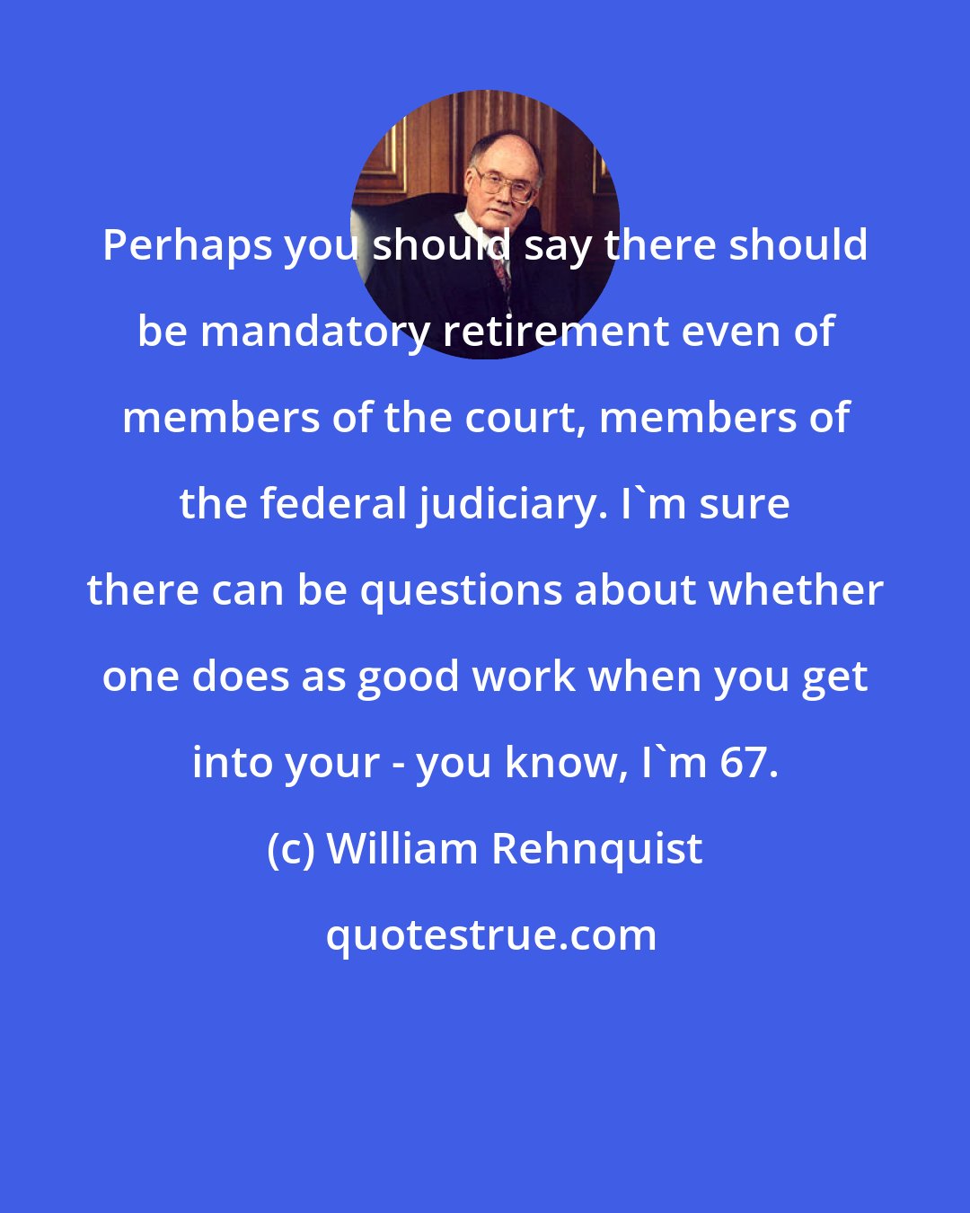 William Rehnquist: Perhaps you should say there should be mandatory retirement even of members of the court, members of the federal judiciary. I'm sure there can be questions about whether one does as good work when you get into your - you know, I'm 67.