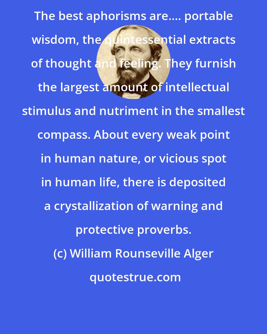 William Rounseville Alger: The best aphorisms are.... portable wisdom, the quintessential extracts of thought and feeling. They furnish the largest amount of intellectual stimulus and nutriment in the smallest compass. About every weak point in human nature, or vicious spot in human life, there is deposited a crystallization of warning and protective proverbs.