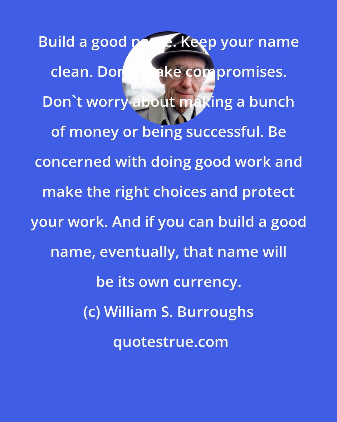 William S. Burroughs: Build a good name. Keep your name clean. Don't make compromises. Don't worry about making a bunch of money or being successful. Be concerned with doing good work and make the right choices and protect your work. And if you can build a good name, eventually, that name will be its own currency.
