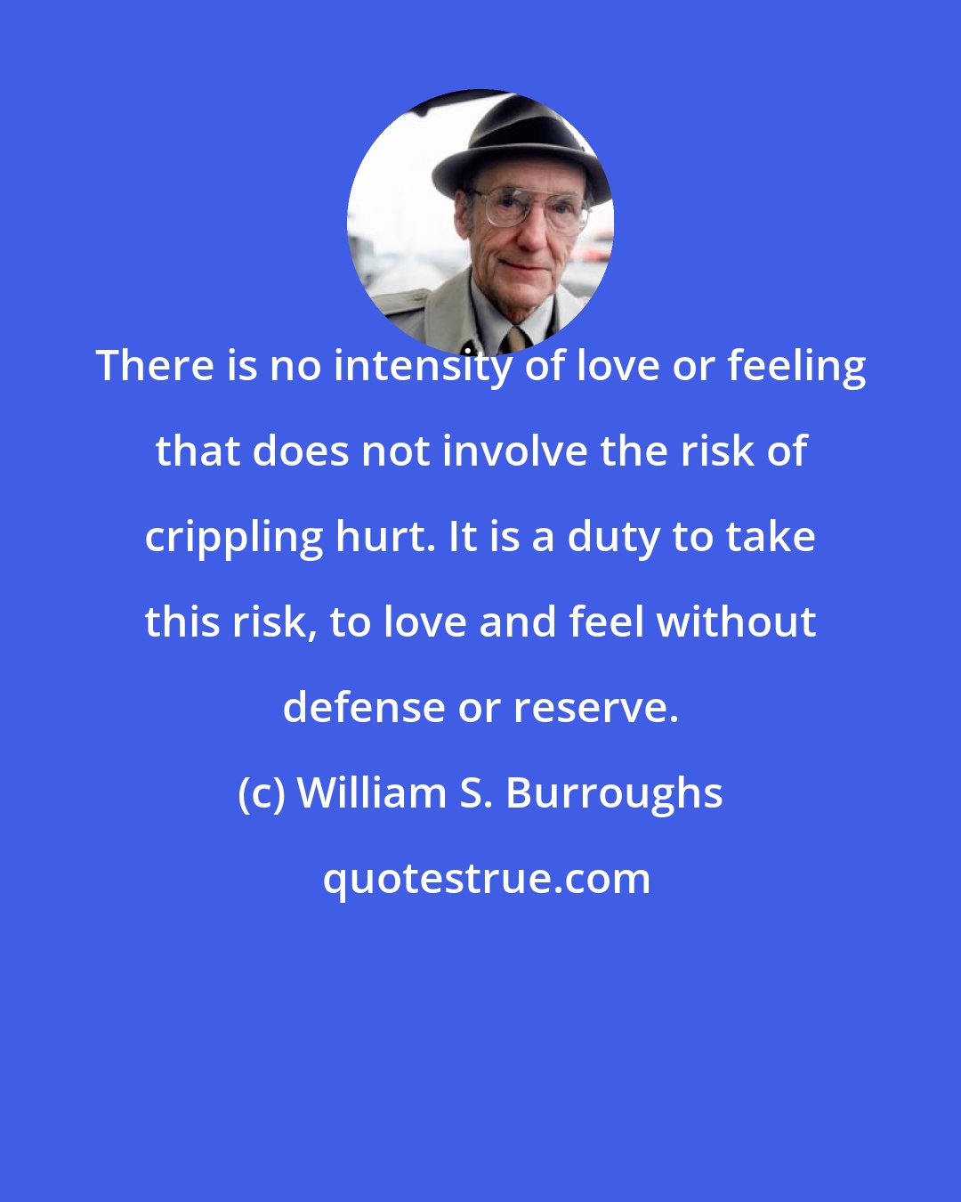 William S. Burroughs: There is no intensity of love or feeling that does not involve the risk of crippling hurt. It is a duty to take this risk, to love and feel without defense or reserve.