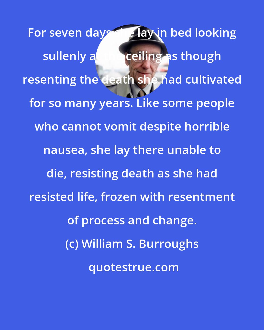 William S. Burroughs: For seven days she lay in bed looking sullenly at the ceiling as though resenting the death she had cultivated for so many years. Like some people who cannot vomit despite horrible nausea, she lay there unable to die, resisting death as she had resisted life, frozen with resentment of process and change.