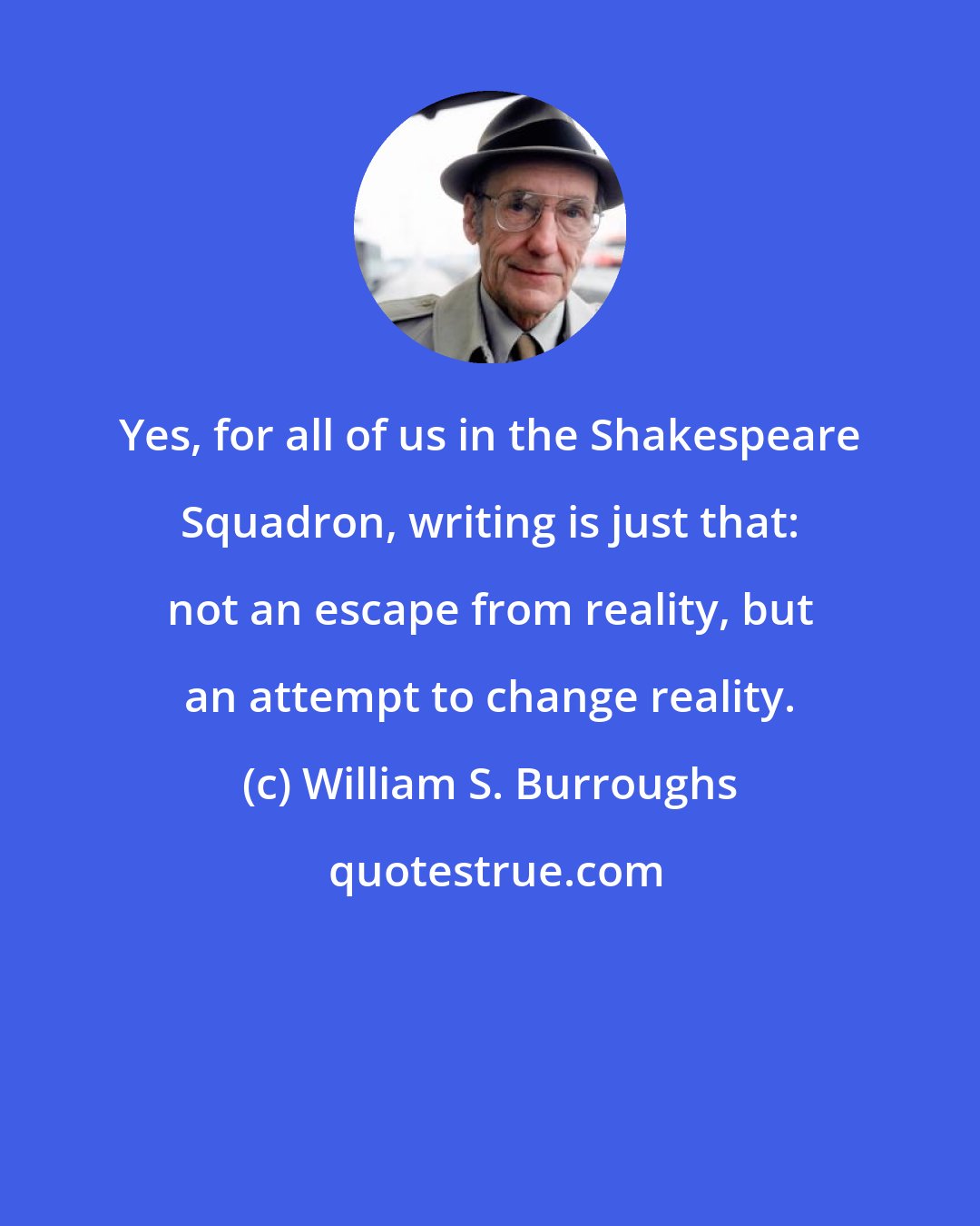 William S. Burroughs: Yes, for all of us in the Shakespeare Squadron, writing is just that: not an escape from reality, but an attempt to change reality.