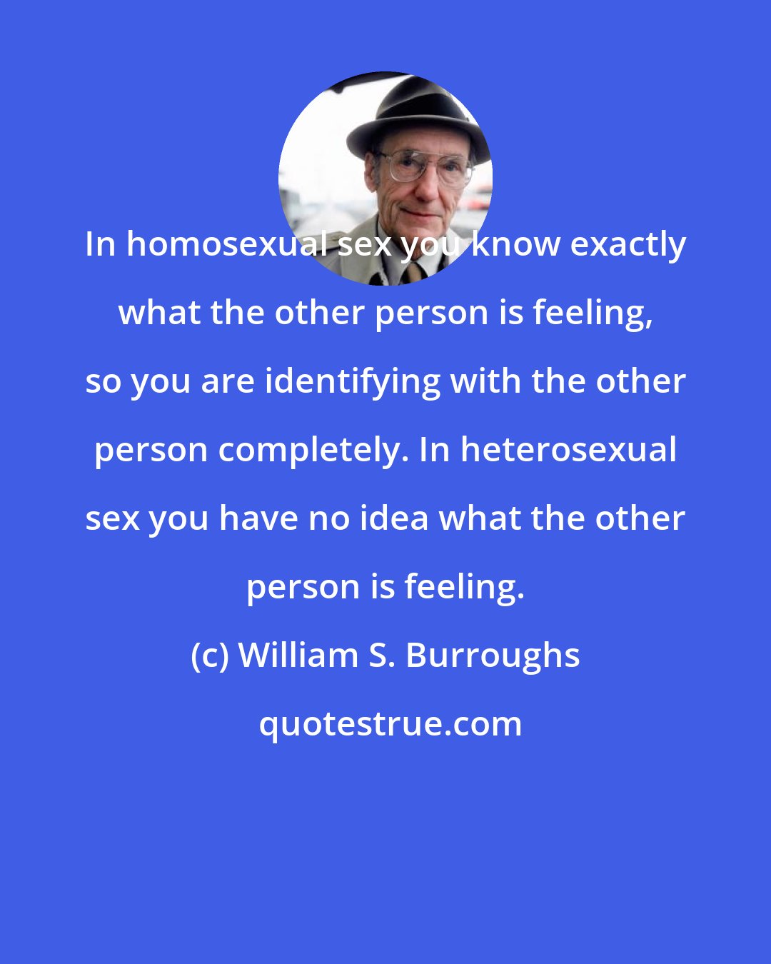 William S. Burroughs: In homosexual sex you know exactly what the other person is feeling, so you are identifying with the other person completely. In heterosexual sex you have no idea what the other person is feeling.