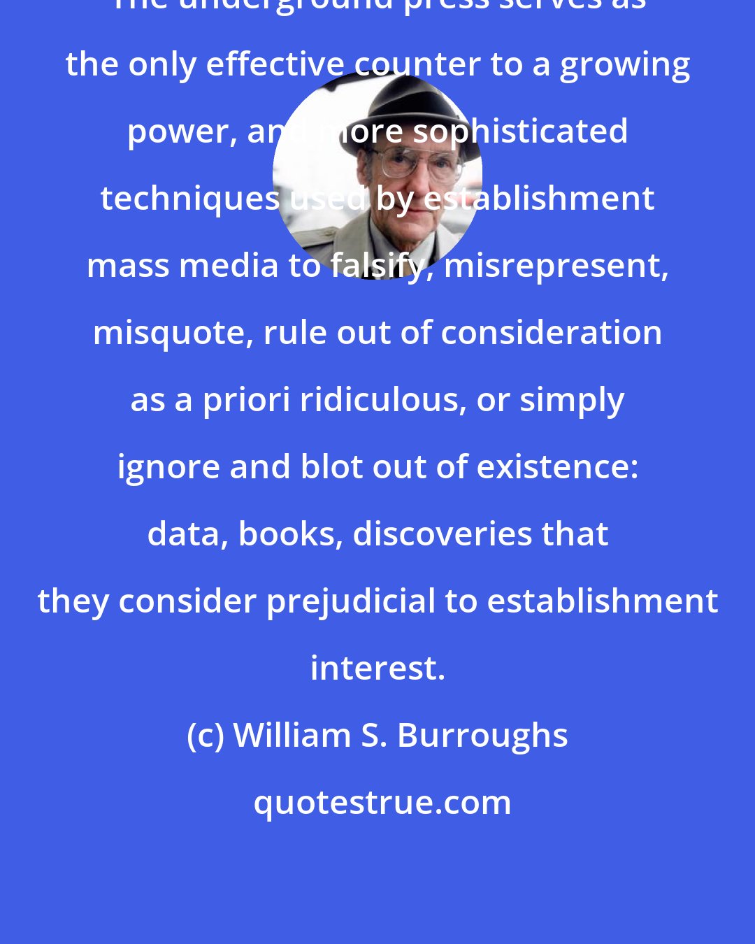 William S. Burroughs: The underground press serves as the only effective counter to a growing power, and more sophisticated techniques used by establishment mass media to falsify, misrepresent, misquote, rule out of consideration as a priori ridiculous, or simply ignore and blot out of existence: data, books, discoveries that they consider prejudicial to establishment interest.