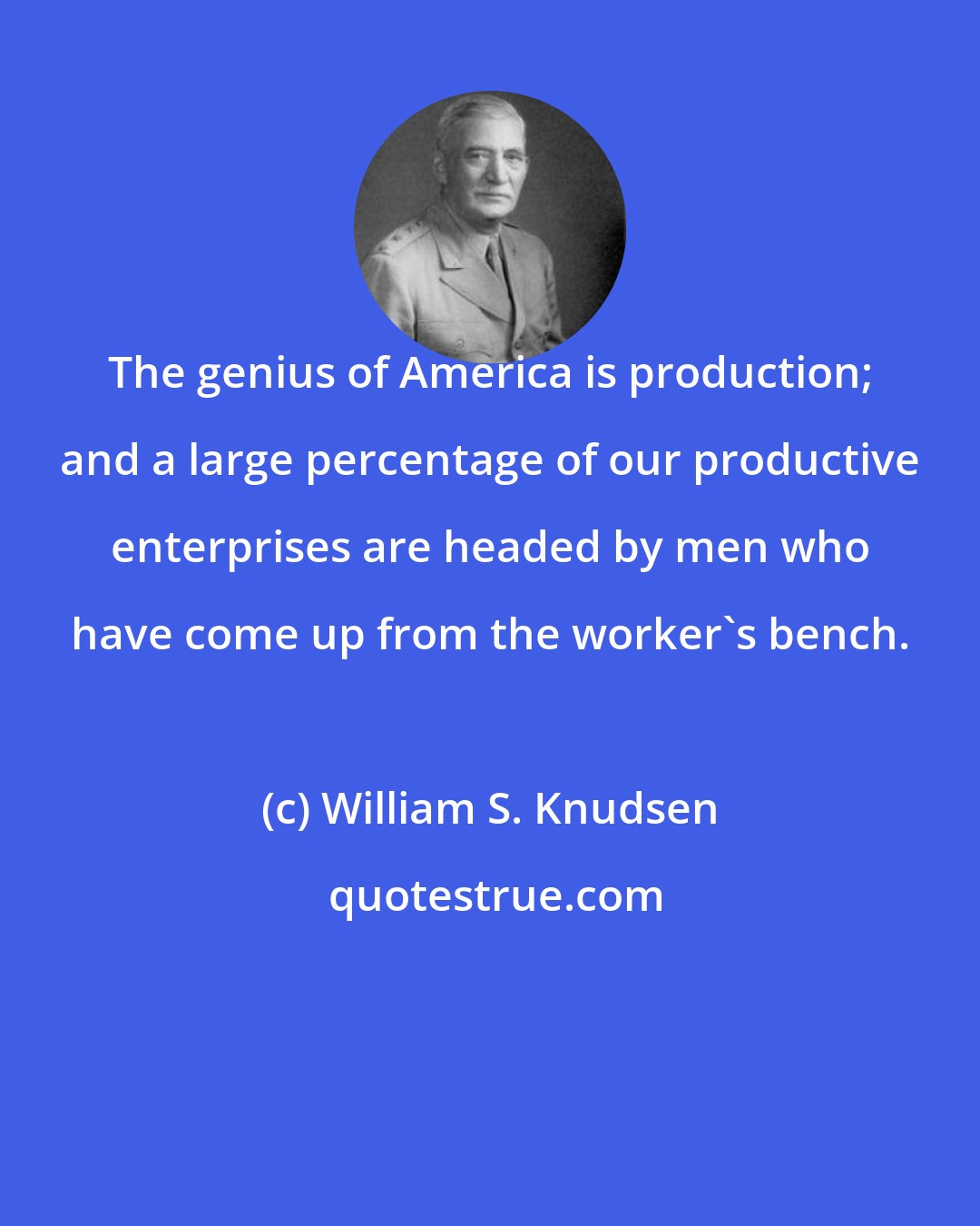 William S. Knudsen: The genius of America is production; and a large percentage of our productive enterprises are headed by men who have come up from the worker's bench.