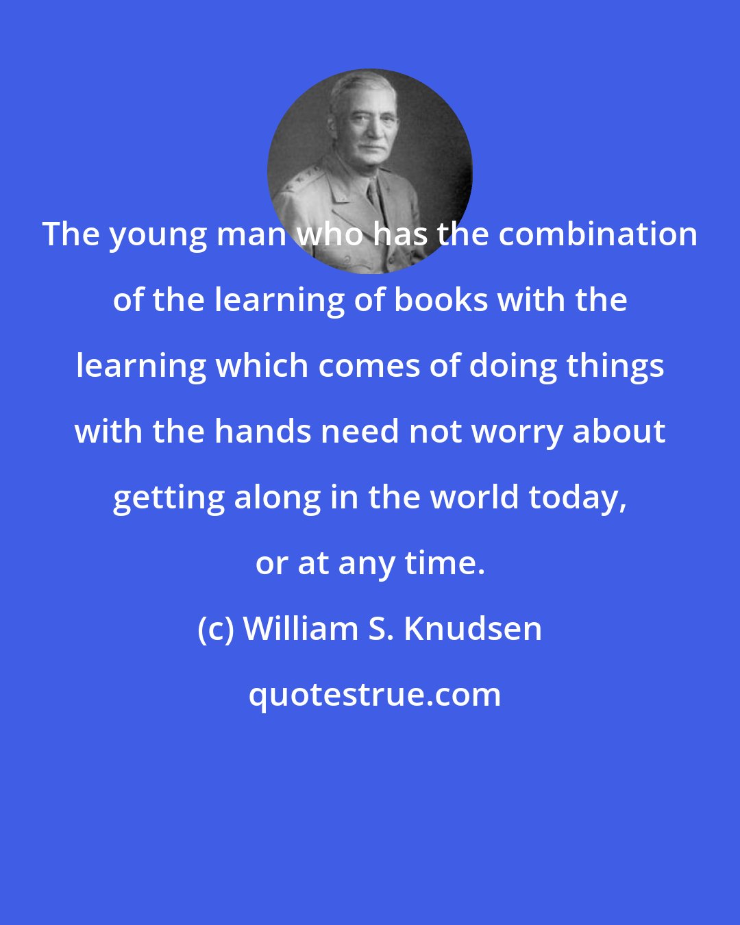 William S. Knudsen: The young man who has the combination of the learning of books with the learning which comes of doing things with the hands need not worry about getting along in the world today, or at any time.