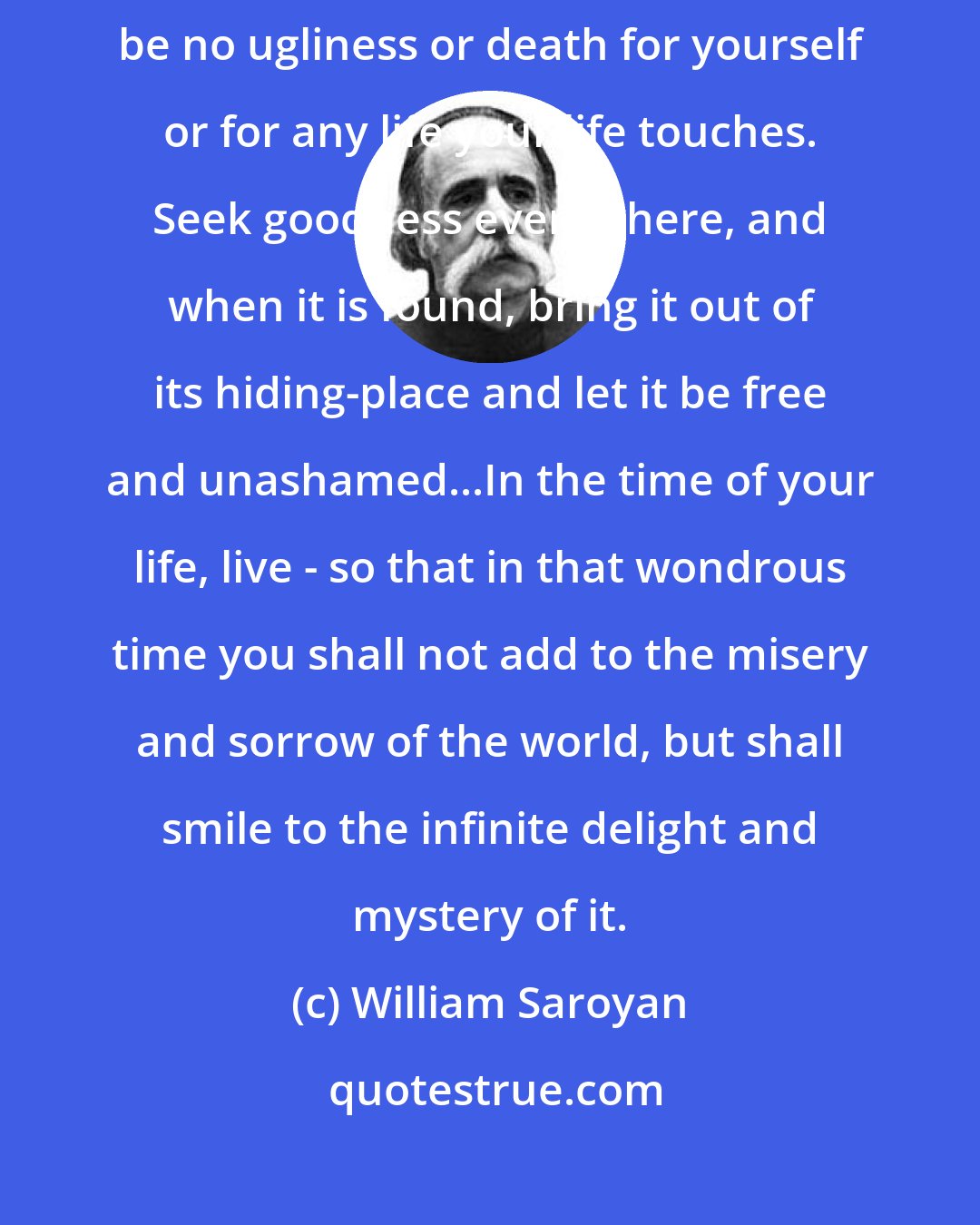 William Saroyan: In the time of your life, live - so that in that good time there shall be no ugliness or death for yourself or for any life your life touches. Seek goodness everywhere, and when it is found, bring it out of its hiding-place and let it be free and unashamed...In the time of your life, live - so that in that wondrous time you shall not add to the misery and sorrow of the world, but shall smile to the infinite delight and mystery of it.