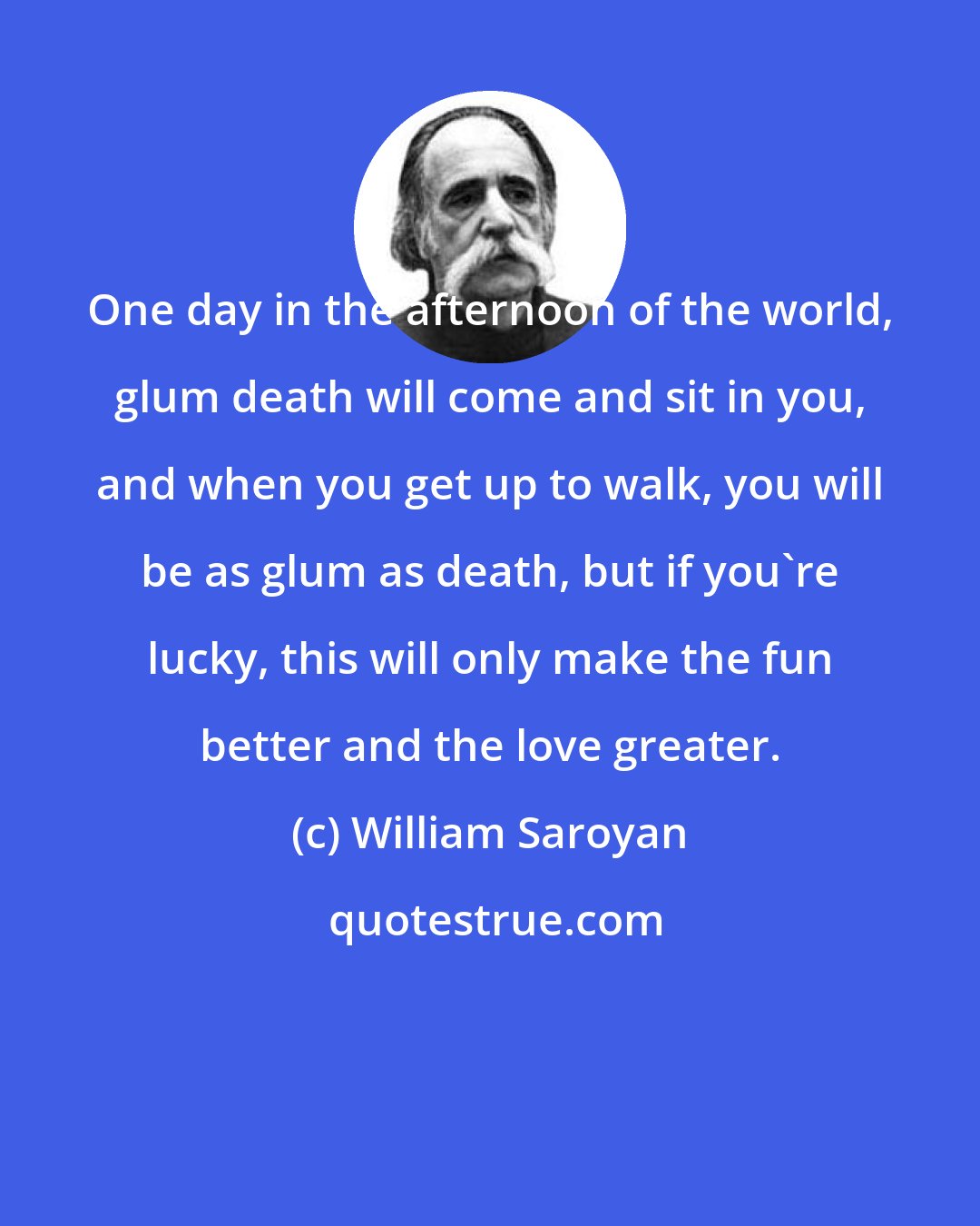 William Saroyan: One day in the afternoon of the world, glum death will come and sit in you, and when you get up to walk, you will be as glum as death, but if you're lucky, this will only make the fun better and the love greater.