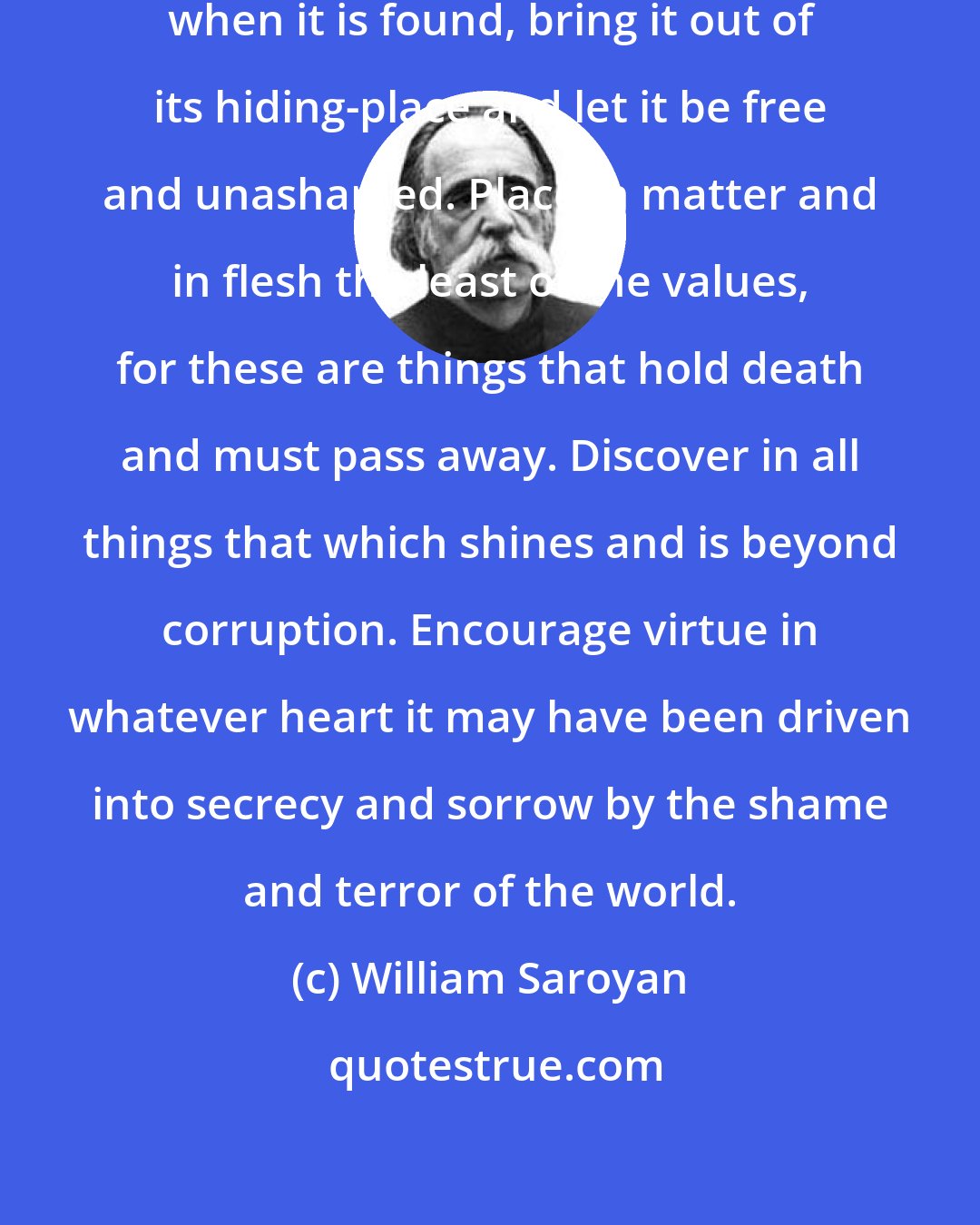 William Saroyan: Seek goodness everywhere, and when it is found, bring it out of its hiding-place and let it be free and unashamed. Place in matter and in flesh the least of the values, for these are things that hold death and must pass away. Discover in all things that which shines and is beyond corruption. Encourage virtue in whatever heart it may have been driven into secrecy and sorrow by the shame and terror of the world.