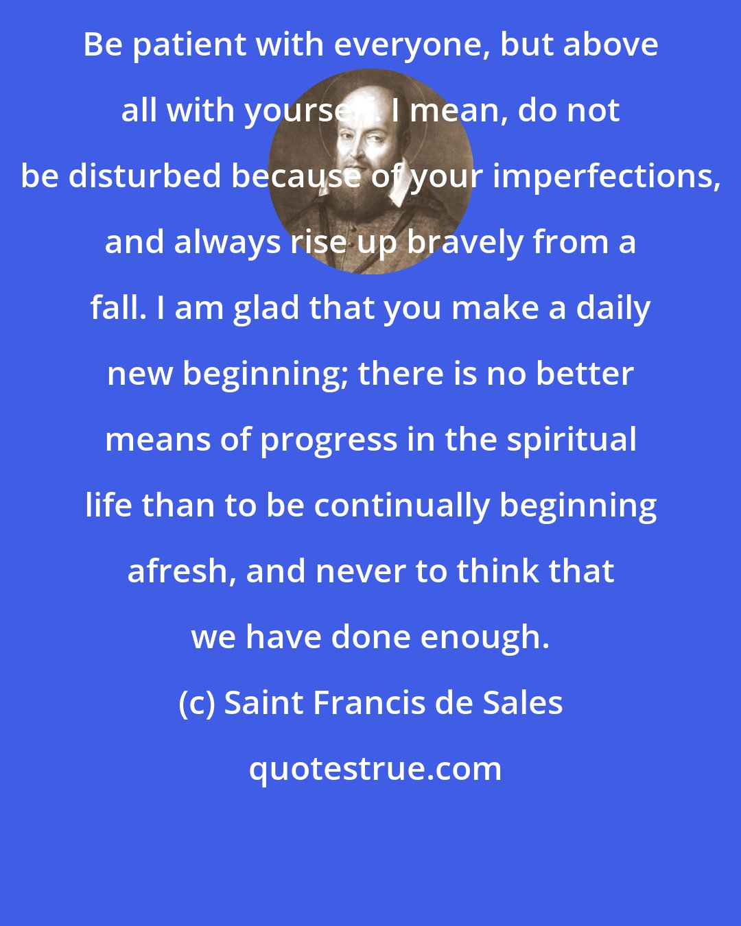 Saint Francis de Sales: Be patient with everyone, but above all with yourself. I mean, do not be disturbed because of your imperfections, and always rise up bravely from a fall. I am glad that you make a daily new beginning; there is no better means of progress in the spiritual life than to be continually beginning afresh, and never to think that we have done enough.