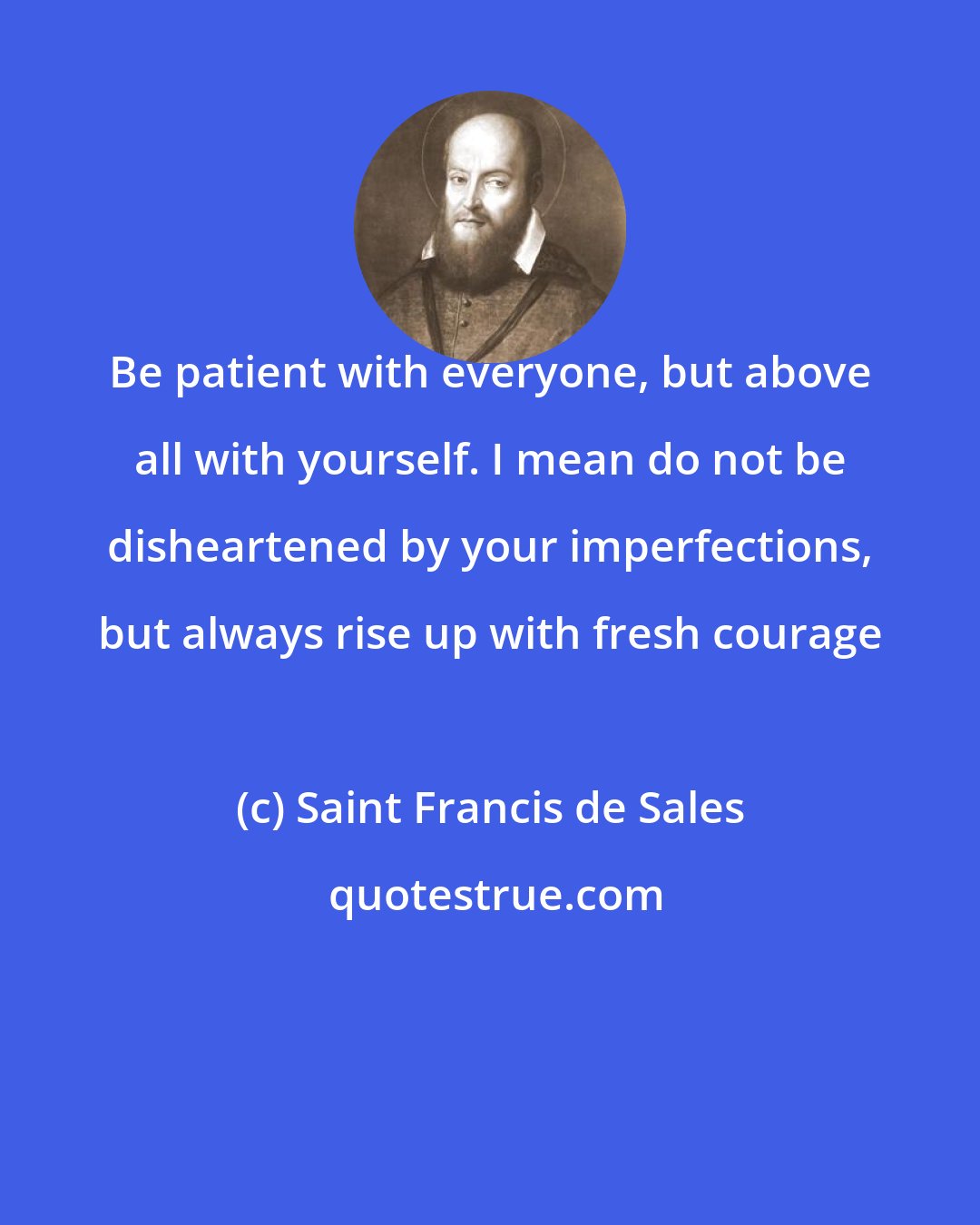 Saint Francis de Sales: Be patient with everyone, but above all with yourself. I mean do not be disheartened by your imperfections, but always rise up with fresh courage