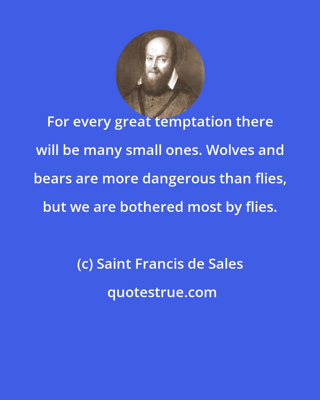 Saint Francis de Sales: For every great temptation there will be many small ones. Wolves and bears are more dangerous than flies, but we are bothered most by flies.