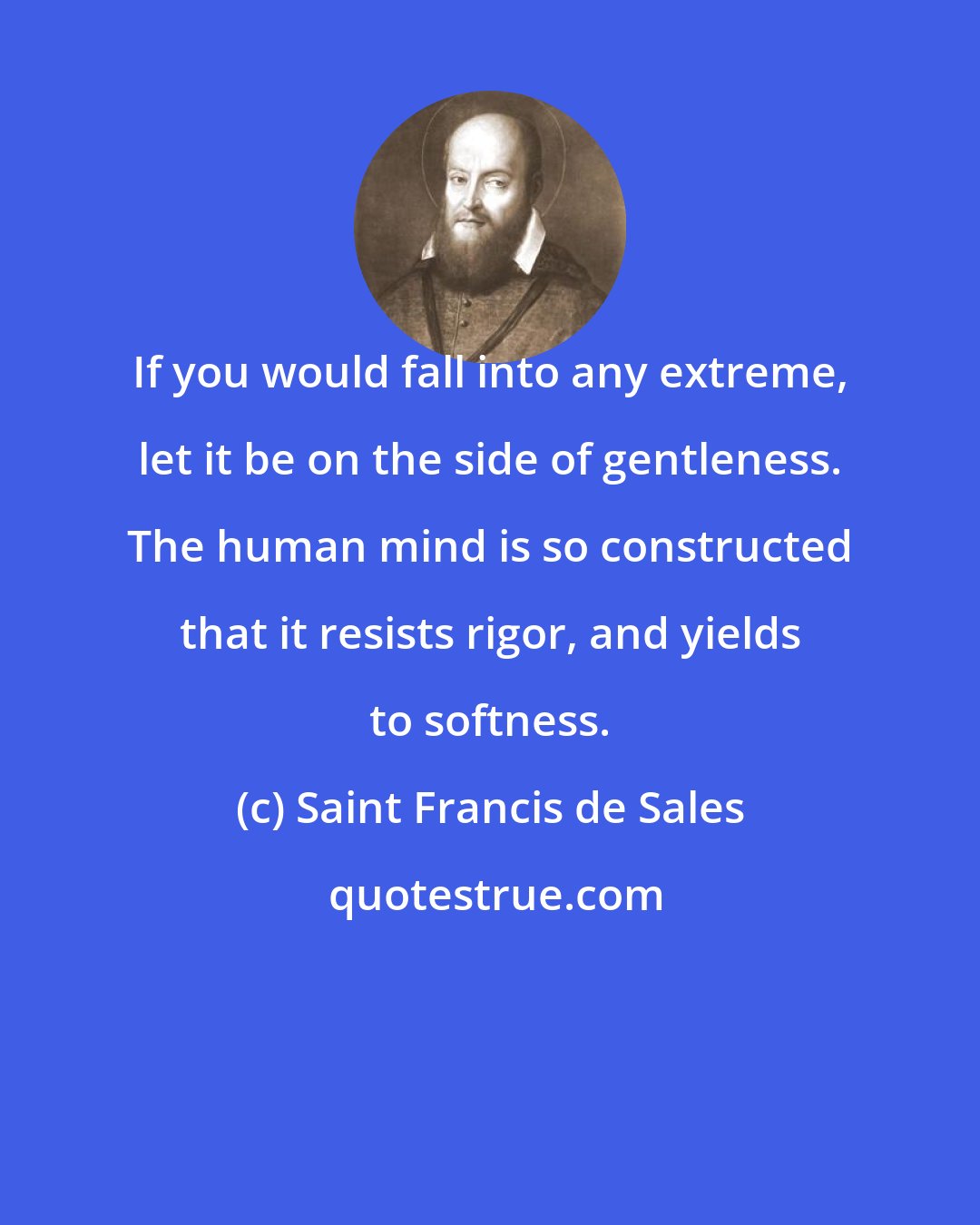 Saint Francis de Sales: If you would fall into any extreme, let it be on the side of gentleness. The human mind is so constructed that it resists rigor, and yields to softness.