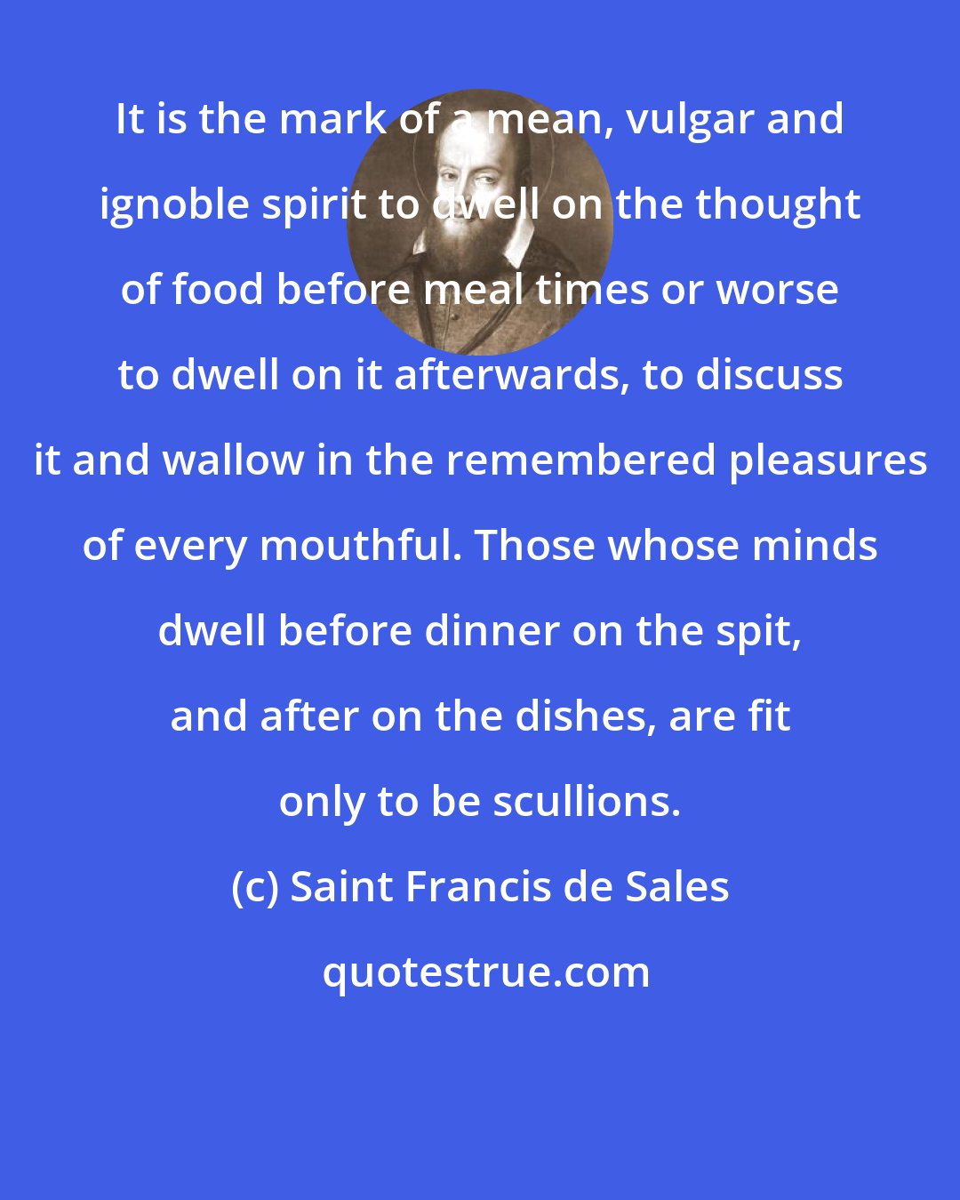 Saint Francis de Sales: It is the mark of a mean, vulgar and ignoble spirit to dwell on the thought of food before meal times or worse to dwell on it afterwards, to discuss it and wallow in the remembered pleasures of every mouthful. Those whose minds dwell before dinner on the spit, and after on the dishes, are fit only to be scullions.