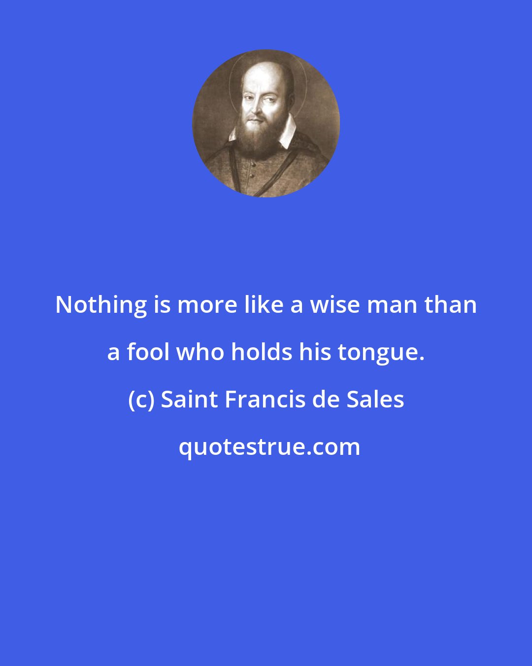 Saint Francis de Sales: Nothing is more like a wise man than a fool who holds his tongue.